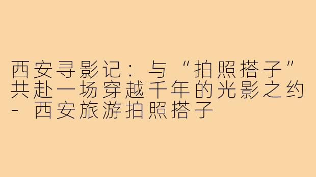 西安寻影记：与“拍照搭子”共赴一场穿越千年的光影之约-西安旅游拍照搭子