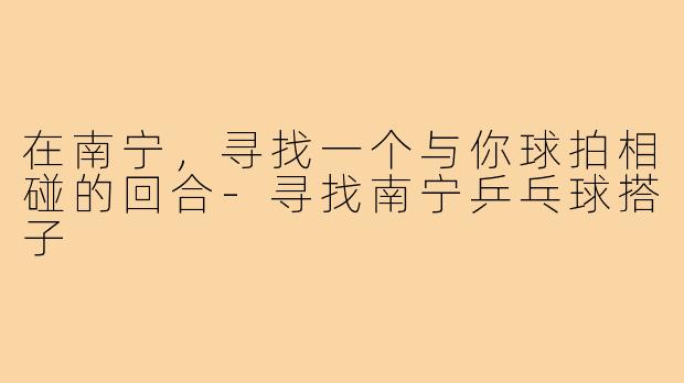 在南宁，寻找一个与你球拍相碰的回合-寻找南宁乒乓球搭子