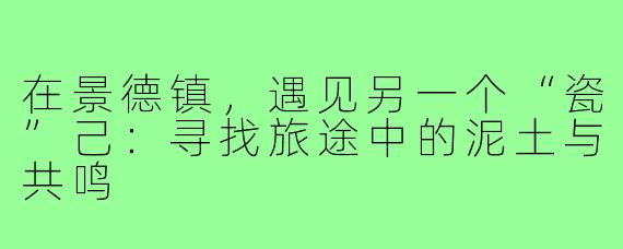 在景德镇,遇见另一个“瓷”己:寻找旅途中的泥土与共鸣