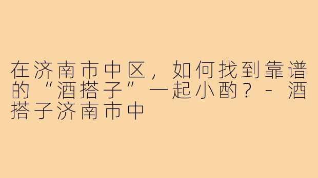 在济南市中区，如何找到靠谱的“酒搭子”一起小酌？