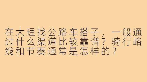 在大理找公路车搭子，一般通过什么渠道比较靠谱？骑行路线和节奏通常是怎样的？