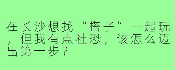 在长沙想找“搭子”一起玩，但我有点社恐，该怎么迈出第一步？