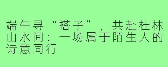 端午寻“搭子”,共赴桂林山水间:一场属于陌生人的诗意同行