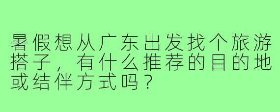 暑假想从广东出发找个旅游搭子，有什么推荐的目的地或结伴方式吗？