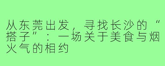 从东莞出发，寻找长沙的“搭子”：一场关于美食与烟火气的相约