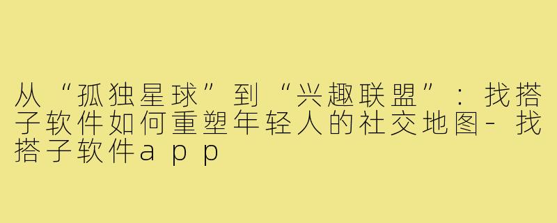 从“孤独星球”到“兴趣联盟”：找搭子软件如何重塑年轻人的社交地图-找搭子软件app