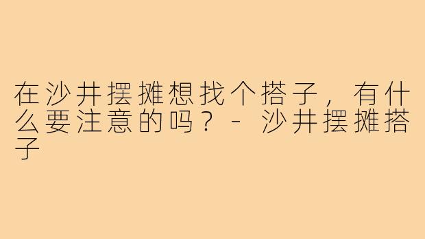 在沙井摆摊想找个搭子，有什么要注意的吗？-沙井摆摊搭子