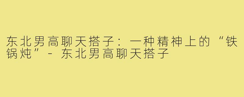 东北男高聊天搭子:一种精神上的“铁锅炖”-东北男高聊天搭子