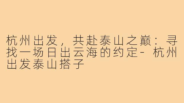 杭州出发,共赴泰山之巅:寻找一场日出云海的约定-杭州出发泰山搭子