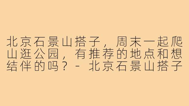 北京石景山搭子，周末一起爬山逛公园，有推荐的地点和想结伴的吗？-北京石景山搭子