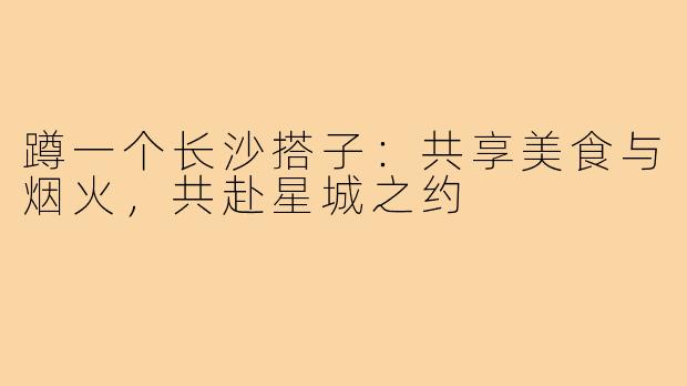 蹲一个长沙搭子：共享美食与烟火，共赴星城之约