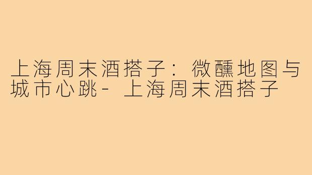 上海周末酒搭子:微醺地图与城市心跳-上海周末酒搭子