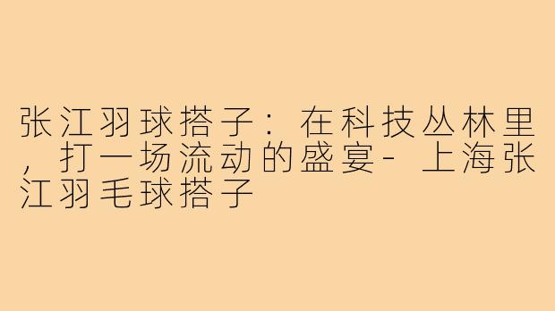 张江羽球搭子：在科技丛林里，打一场流动的盛宴-上海张江羽毛球搭子