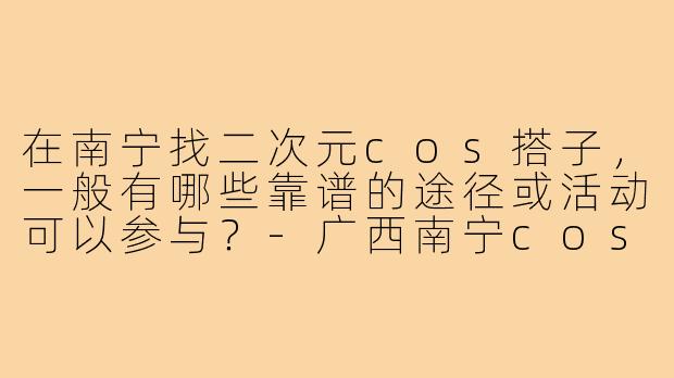 在南宁找二次元cos搭子,一般有哪些靠谱的途径或活动可以参与?-广西南宁cos搭子