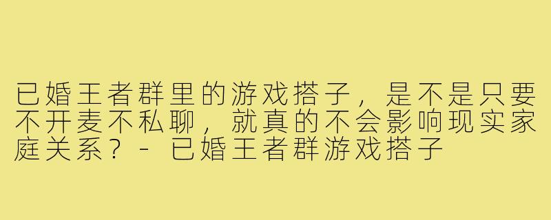 已婚王者群里的游戏搭子，是不是只要不开麦不私聊，就真的不会影响现实家庭关系？-已婚王者群游戏搭子