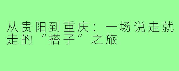 从贵阳到重庆：一场说走就走的“搭子”之旅