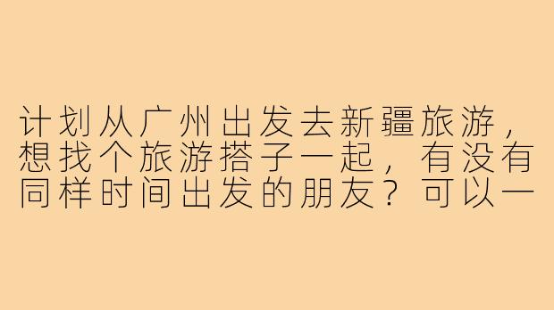 计划从广州出发去新疆旅游，想找个旅游搭子一起，有没有同样时间出发的朋友？可以一起规划路线、分摊费用，互相照应拍照，期待能结伴探索北疆的自然风光或南疆的人文风情！-广州到新疆旅游搭子