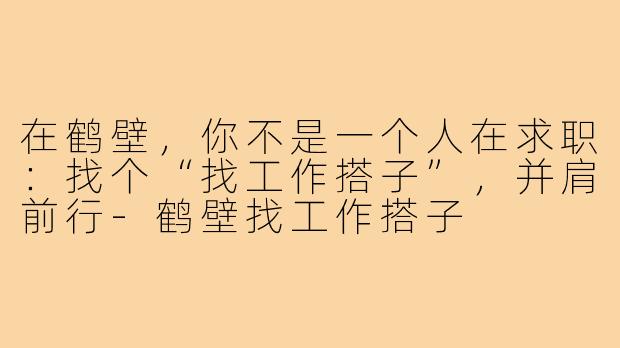 在鹤壁,你不是一个人在求职:找个“找工作搭子”,并肩前行-鹤壁找工作搭子