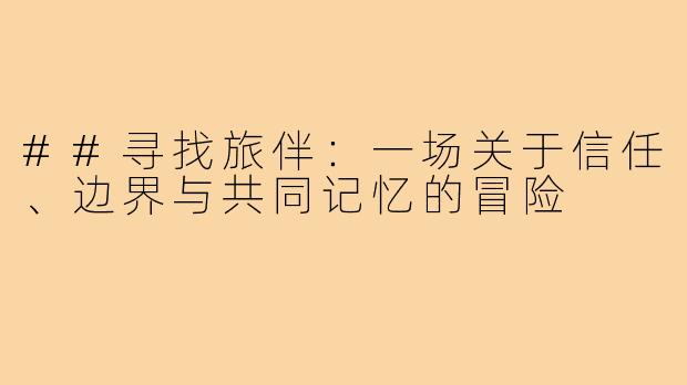 ##寻找旅伴:一场关于信任、边界与共同记忆的冒险