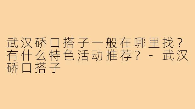 武汉硚口搭子一般在哪里找？有什么特色活动推荐？-武汉硚口搭子