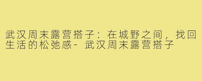 武汉周末露营搭子：在城野之间，找回生活的松弛感-武汉周末露营搭子
