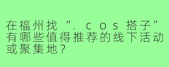 在福州找“.cos搭子”有哪些值得推荐的线下活动或聚集地？