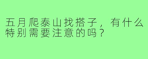 五月爬泰山找搭子,有什么特别需要注意的吗?