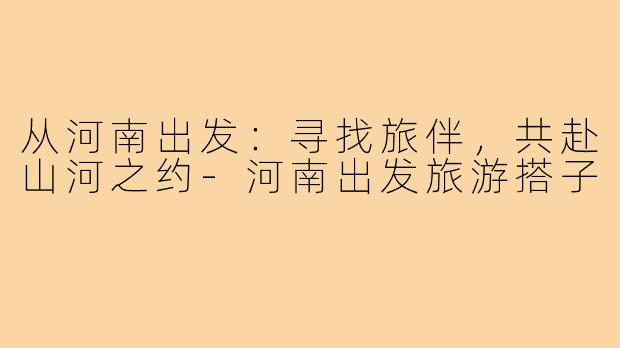 从河南出发：寻找旅伴，共赴山河之约-河南出发旅游搭子