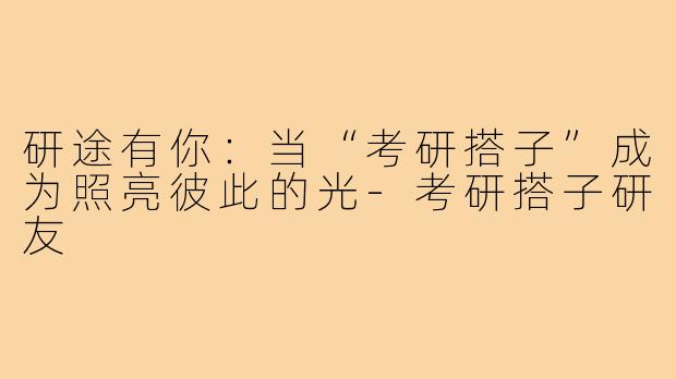 研途有你:当“考研搭子”成为照亮彼此的光-考研搭子研友