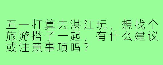 五一打算去湛江玩，想找个旅游搭子一起，有什么建议或注意事项吗？