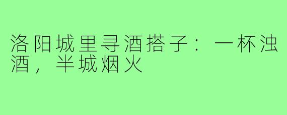 洛阳城里寻酒搭子：一杯浊酒，半城烟火