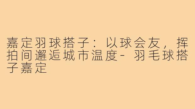 嘉定羽球搭子：以球会友，挥拍间邂逅城市温度-羽毛球搭子嘉定