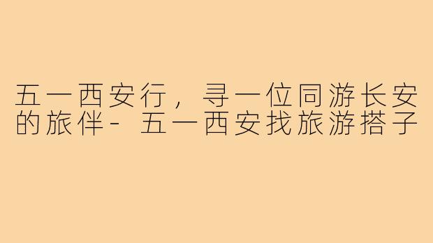 五一西安行,寻一位同游长安的旅伴-五一西安找旅游搭子