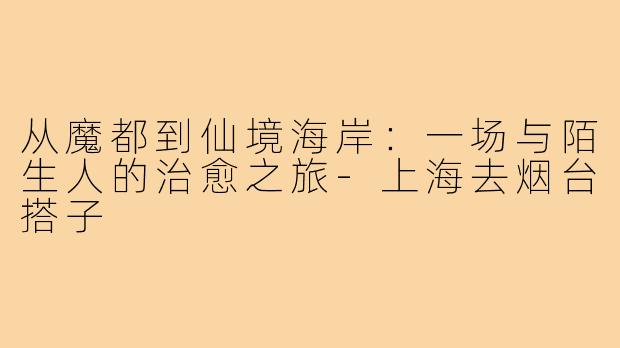 从魔都到仙境海岸:一场与陌生人的治愈之旅-上海去烟台搭子