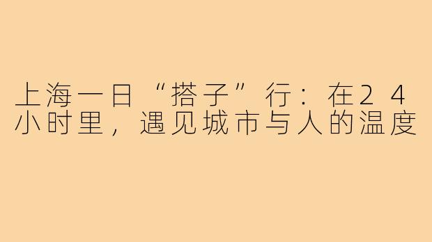 上海一日“搭子”行：在24小时里，遇见城市与人的温度