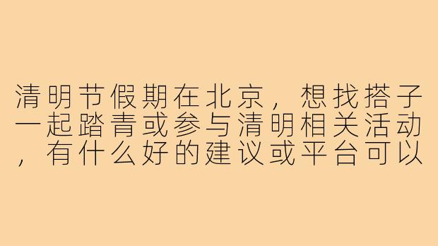 清明节假期在北京,想找搭子一起踏青或参与清明相关活动,有什么好的建议或平台可以找到同城伙伴?-清明节北京搭子