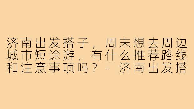 济南出发搭子，周末想去周边城市短途游，有什么推荐路线和注意事项吗？-济南出发搭子