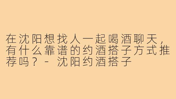 在沈阳想找人一起喝酒聊天,有什么靠谱的约酒搭子方式推荐吗?-沈阳约酒搭子