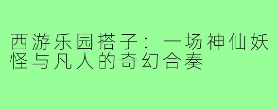 西游乐园搭子：一场神仙妖怪与凡人的奇幻合奏