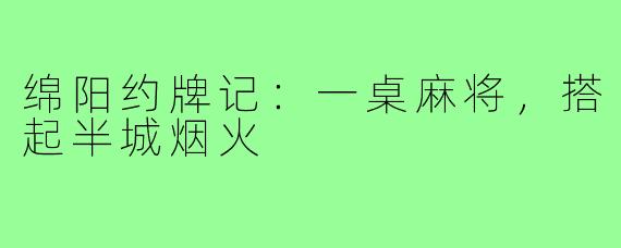 绵阳约牌记：一桌麻将，搭起半城烟火
