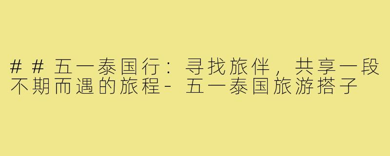 ##五一泰国行：寻找旅伴，共享一段不期而遇的旅程-五一泰国旅游搭子