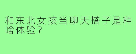 和东北女孩当聊天搭子是种啥体验？