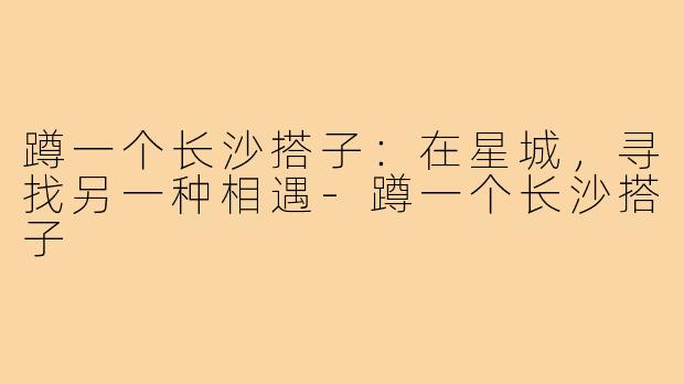 蹲一个长沙搭子:在星城,寻找另一种相遇-蹲一个长沙搭子