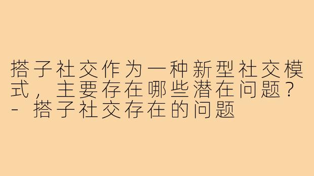 搭子社交作为一种新型社交模式，主要存在哪些潜在问题？-搭子社交存在的问题