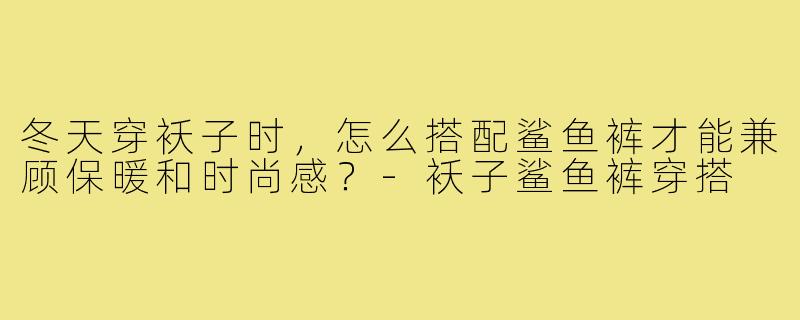 冬天穿袄子时,怎么搭配鲨鱼裤才能兼顾保暖和时尚感?-袄子鲨鱼裤穿搭