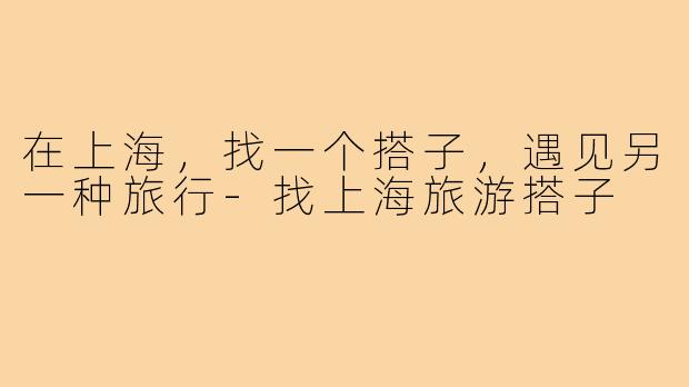 在上海,找一个搭子,遇见另一种旅行-找上海旅游搭子