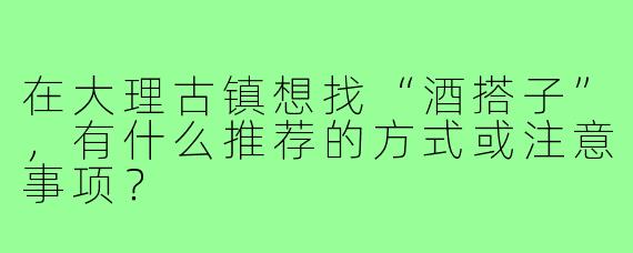 在大理古镇想找“酒搭子”,有什么推荐的方式或注意事项?