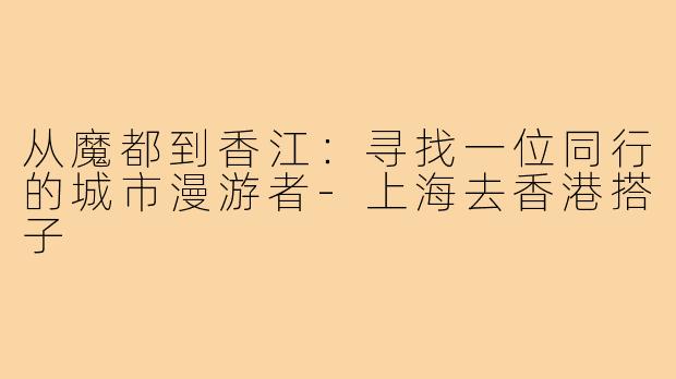 从魔都到香江：寻找一位同行的城市漫游者-上海去香港搭子
