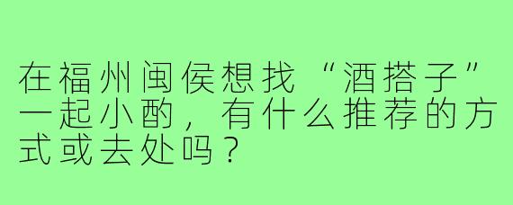 在福州闽侯想找“酒搭子”一起小酌,有什么推荐的方式或去处吗?