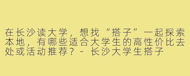 在长沙读大学，想找“搭子”一起探索本地，有哪些适合大学生的高性价比去处或活动推荐？-长沙大学生搭子